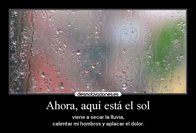 Ahora, aquí está el sol - viene a secar la lluvia,
calentar mi hombros y aplacar el dolor.