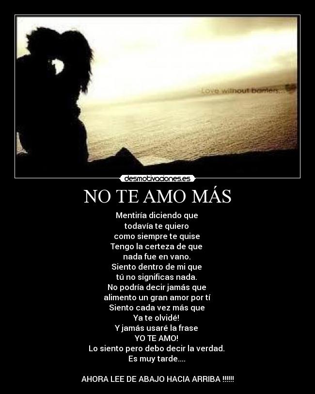 NO TE AMO MÁS - Mentiría diciendo que
todavía te quiero
como siempre te quise
Tengo la certeza de que
nada fue en vano.
Siento dentro de mi que
tú no significas nada.
No podría decir jamás que
alimento un gran amor por tí
Siento cada vez más que
Ya te olvidé!
Y jamás usaré la frase
YO TE AMO!
Lo siento pero debo decir la verdad.
Es muy tarde....
AHORA LEE DE ABAJO HACIA ARRIBA !!!!!!