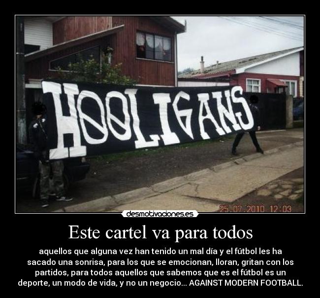 Este cartel va para todos - aquellos que alguna vez han tenido un mal día y el fútbol les ha
sacado una sonrisa, para los que se emocionan, lloran, gritan con los
partidos, para todos aquellos que sabemos que es el fútbol es un
deporte, un modo de vida, y no un negocio... AGAINST MODERN FOOTBALL.
