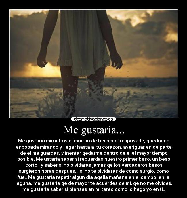 Me gustaria... - Me gustaria mirar tras el marron de tus ojos..traspasarle, quedarme
enbobada mirando y llegar hasta a  tu corazon, averiguar en qe parte
de el me guardas, y inentar qedarme dentro de el el mayor tiempo
posible. Me ustaria saber si recuerdas nuestro primer beso, un beso
corto.. y saber si no olvidaras jamas qe los verdaderos besos
surgieron horas despues... si no te olvidaras de como surgio, como
fue.. Me gustaria repetir algun dia aqella mañana en el campo, en la
laguna, me gustaria qe de mayor te acuerdes de mi, qe no me olvides,
me gustaria saber si piensas en mi tanto como lo hago yo en ti..