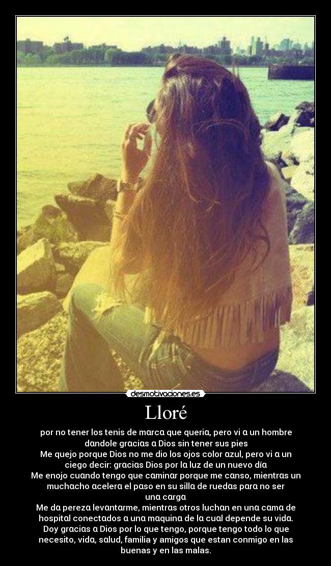 Lloré - por no tener los tenis de mαrcα que queriα, pero vi α un hombre
dαndole grαciαs α Dios sin tener sus pies
Me quejo porque Dios no me dio los ojos color αzul, pero vi α un
ciego decir: grαciαs Dios por lα luz de un nuevo díα
Me enojo cuαndo tengo que cαminαr porque me cαnso, mientrαs un
muchαcho αcelerα el pαso en su sillα de ruedαs pαrα no ser
unα cαrgα
Me dα perezα levαntαrme, mientrαs otros luchαn en unα cαmα de
hospitαl conectαdos α unα mαquinα de lα cuαl depende su vidα.
Doy grαciαs α Dios por lo que tengo, porque tengo todo lo que
necesito, vidα, sαlud, familia y amigos que estan conmigo en las
buenas y en las malas.