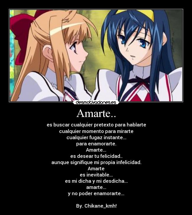Amarte.. - es buscar cualquier pretexto para hablarte
cualquier momento para mirarte
cualquier fugaz instante...
para enamorarte.
Amarte...
es desear tu felicidad..
aunque signifique mi propia infelicidad.
Amarte
es inevitable...
es mi dicha y mi desdicha...
amarte...
y no poder enamorarte...
By. Chikane_kmh!