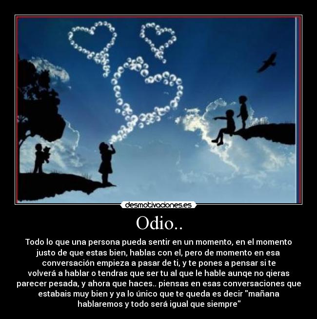 Odio.. - Todo lo que una persona pueda sentir en un momento, en el momento
justo de que estas bien, hablas con el, pero de momento en esa
conversación empieza a pasar de ti, y te pones a pensar si te
volverá a hablar o tendras que ser tu al que le hable aunqe no qieras
parecer pesada, y ahora que haces.. piensas en esas conversaciones que
estabais muy bien y ya lo único que te queda es decir mañana
hablaremos y todo será igual que siempre