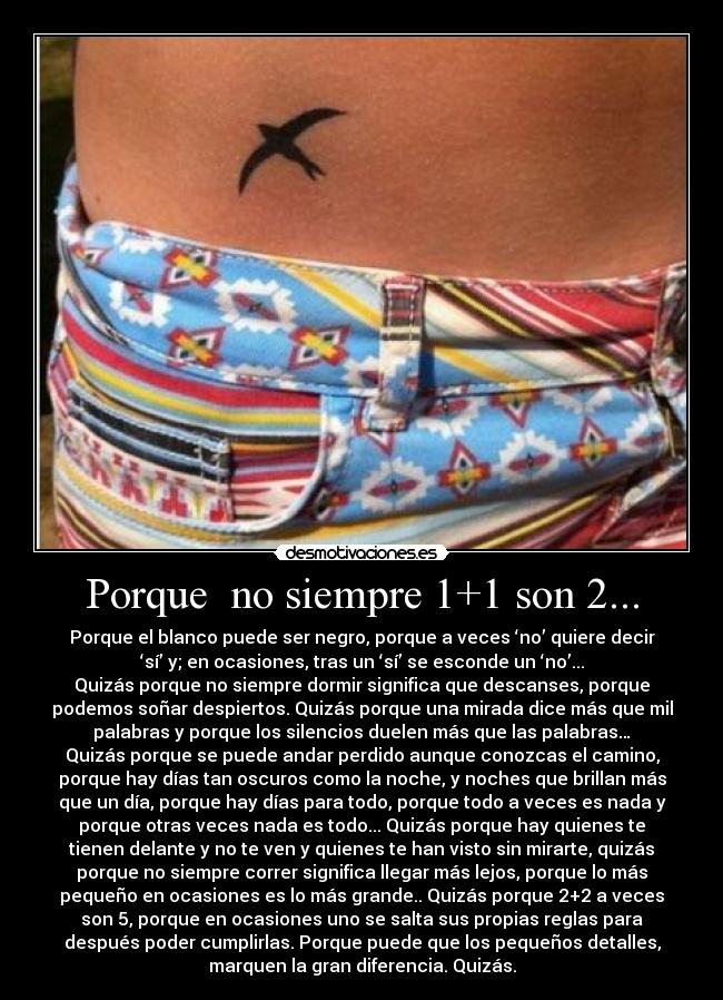 Porque no siempre 1+1 son 2... - Porque el blanco puede ser negro, porque a veces ‘no’ quiere decir
‘sí’ y; en ocasiones, tras un ‘sí’ se esconde un ‘no’...
Quizás porque no siempre dormir significa que descanses, porque
podemos soñar despiertos. Quizás porque una mirada dice más que mil
palabras y porque los silencios duelen más que las palabras…
Quizás porque se puede andar perdido aunque conozcas el camino,
porque hay días tan oscuros como la noche, y noches que brillan más
que un día, porque hay días para todo, porque todo a veces es nada y
porque otras veces nada es todo... Quizás porque hay quienes te
tienen delante y no te ven y quienes te han visto sin mirarte, quizás
porque no siempre correr significa llegar más lejos, porque lo más
pequeño en ocasiones es lo más grande.. Quizás porque 2+2 a veces
son 5, porque en ocasiones uno se salta sus propias reglas para
después poder cumplirlas. Porque puede que los pequeños detalles,
marquen la gran diferencia. Quizás.