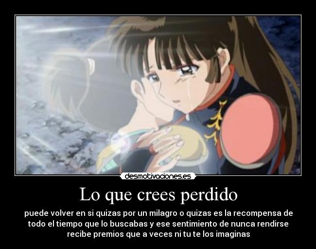 Lo que crees perdido - puede volver en si quizas por un milagro o quizas es la recompensa de
todo el tiempo que lo buscabas y ese sentimiento de nunca rendirse
recibe premios que a veces ni tu te los imaginas
