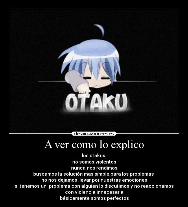 A ver como lo explico - los otakus
no somos violentos
nunca nos rendimos
buscamos la solución mas simple para los problemas
no nos dejamos llevar por nuestras emociones
si tenemos un problema con alguien lo discutimos y no reaccionamos
con violencia innecesaria
básicamente somos perfectos