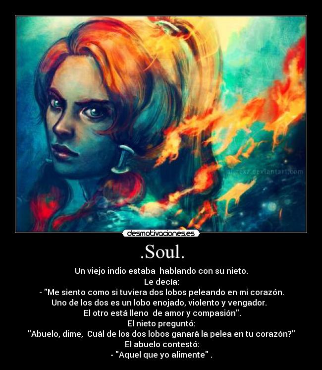 .Soul. - Un viejo indio estaba hablando con su nieto.
Le decía:
- Me siento como si tuviera dos lobos peleando en mi corazón.
Uno de los dos es un lobo enojado, violento y vengador.
El otro está lleno de amor y compasión.
El nieto preguntó:
Abuelo, dime, Cuál de los dos lobos ganará la pelea en tu corazón?
El abuelo contestó:
- Aquel que yo alimente .