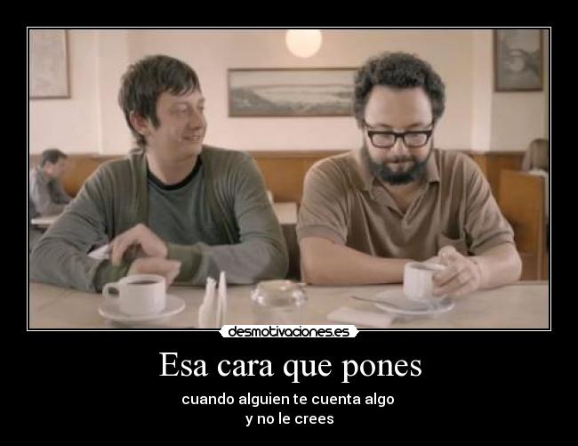 Esa cara que pones - cuando alguien te cuenta algo
y no le crees