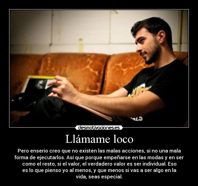 Llámame loco - Pero enserio creo que no existen las malas acciones, si no una mala
forma de ejecutarlos. Así que porque empeñarse en las modas y en ser
como el resto, si el valor, el verdadero valor es ser individual. Eso
es lo que pienso yo al menos, y que menos si vas a ser algo en la
vida, seas especial.