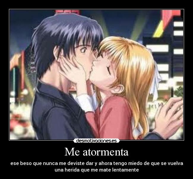 Me atormenta - ese beso que nunca me deviste dar y ahora tengo miedo de que se vuelva
una herida que me mate lentamente