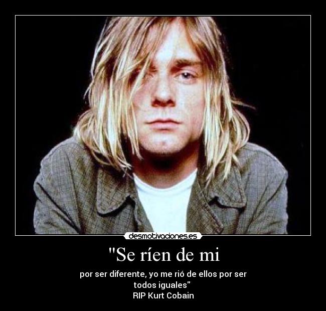 Se ríen de mi - por ser diferente, yo me rió de ellos por ser
todos iguales
RIP Kurt Cobain