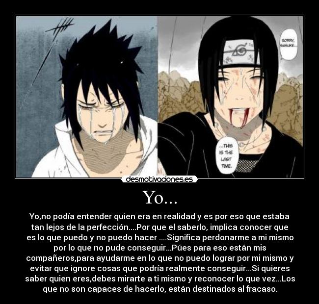 Yo... - Yo,no podía entender quien era en realidad y es por eso que estaba
tan lejos de la perfección....Por que el saberlo, implica conocer que
es lo que puedo y no puedo hacer ....Significa perdonarme a mi mismo
por lo que no pude conseguir...Púes para eso están mis
compañeros,para ayudarme en lo que no puedo lograr por mi mismo y
evitar que ignore cosas que podría realmente conseguir...Si quieres
saber quien eres,debes mirarte a ti mismo y reconocer lo que vez...Los
que no son capaces de hacerlo, están destinados al fracaso.