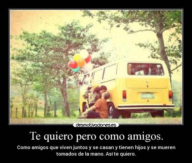 Te quiero pero como amigos. - Como amigos que viven juntos y se casan y tienen hijos y se mueren
tomados de la mano. Así te quiero.