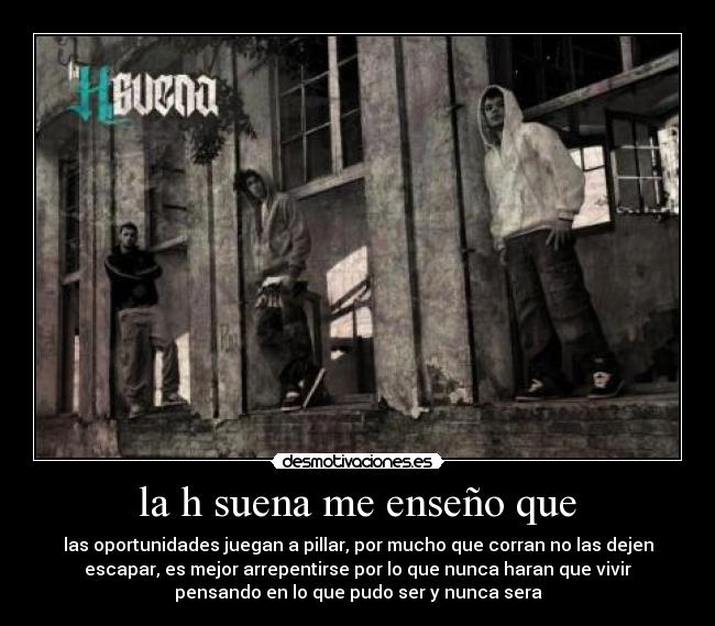 la h suena me enseño que - las oportunidades juegan a pillar, por mucho que corran no las dejen
escapar, es mejor arrepentirse por lo que nunca haran que vivir
pensando en lo que pudo ser y nunca sera