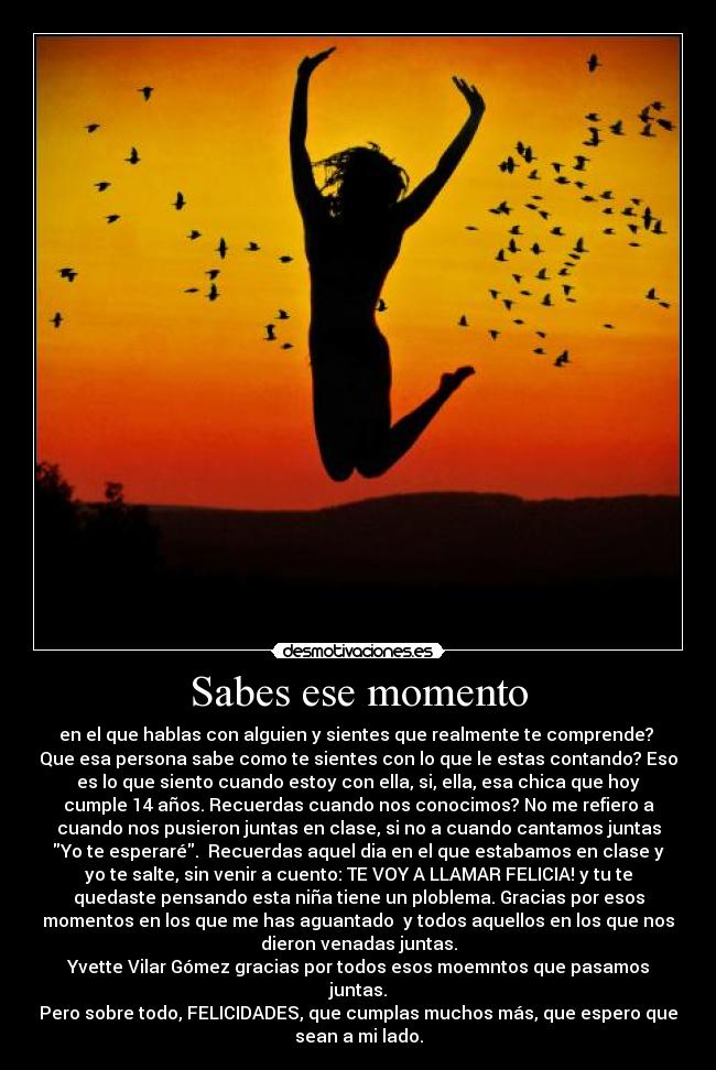 Sabes ese momento - en el que hablas con alguien y sientes que realmente te comprende?
Que esa persona sabe como te sientes con lo que le estas contando? Eso
es lo que siento cuando estoy con ella, si, ella, esa chica que hoy
cumple 14 años. Recuerdas cuando nos conocimos? No me refiero a
cuando nos pusieron juntas en clase, si no a cuando cantamos juntas
Yo te esperaré. Recuerdas aquel dia en el que estabamos en clase y
yo te salte, sin venir a cuento: TE VOY A LLAMAR FELICIA! y tu te
quedaste pensando esta niña tiene un ploblema. Gracias por esos
momentos en los que me has aguantado y todos aquellos en los que nos
dieron venadas juntas.
Yvette Vilar Gómez gracias por todos esos moemntos que pasamos
juntas.
Pero sobre todo, FELICIDADES, que cumplas muchos más, que espero que
sean a mi lado.
