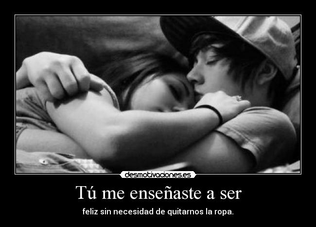 Tú me enseñaste a ser - feliz sin necesidad de quitarnos la ropa.