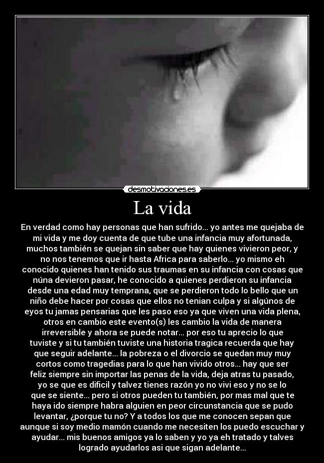 La vida - En verdad como hay personas que han sufrido... yo antes me quejaba de
mi vida y me doy cuenta de que tube una infancia muy afortunada,
muchos también se quejan sin saber que hay quienes vivieron peor, y
no nos tenemos que ir hasta Africa para saberlo... yo mismo eh
conocido quienes han tenido sus traumas en su infancia con cosas que
núna devieron pasar, he conocido a quienes perdieron su infancia
desde una edad muy temprana, que se perdieron todo lo bello que un
niño debe hacer por cosas que ellos no tenian culpa y si algúnos de
eyos tu jamas pensarias que les paso eso ya que viven una vida plena,
otros en cambio este evento(s) les cambio la vida de manera
irreversible y ahora se puede notar... por eso tu aprecio lo que
tuviste y si tu también tuviste una historia tragica recuerda que hay
que seguir adelante... la pobreza o el divorcio se quedan muy muy
cortos como tragedias para lo que han vivido otros... hay que ser
feliz siempre sin importar las penas de la vida, deja atras tu pasado,
yo se que es dificil y talvez tienes razón yo no vivi eso y no se lo
que se siente... pero si otros pueden tu también, por mas mal que te
haya ido siempre habra alguien en peor circunstancia que se pudo
levantar, ¿porque tu no? Y a todos los que me conocen sepan que
aunque si soy medio mamón cuando me necesiten los puedo escuchar y
ayudar... mis buenos amigos ya lo saben y yo ya eh tratado y talves
logrado ayudarlos asi que sigan adelante...
