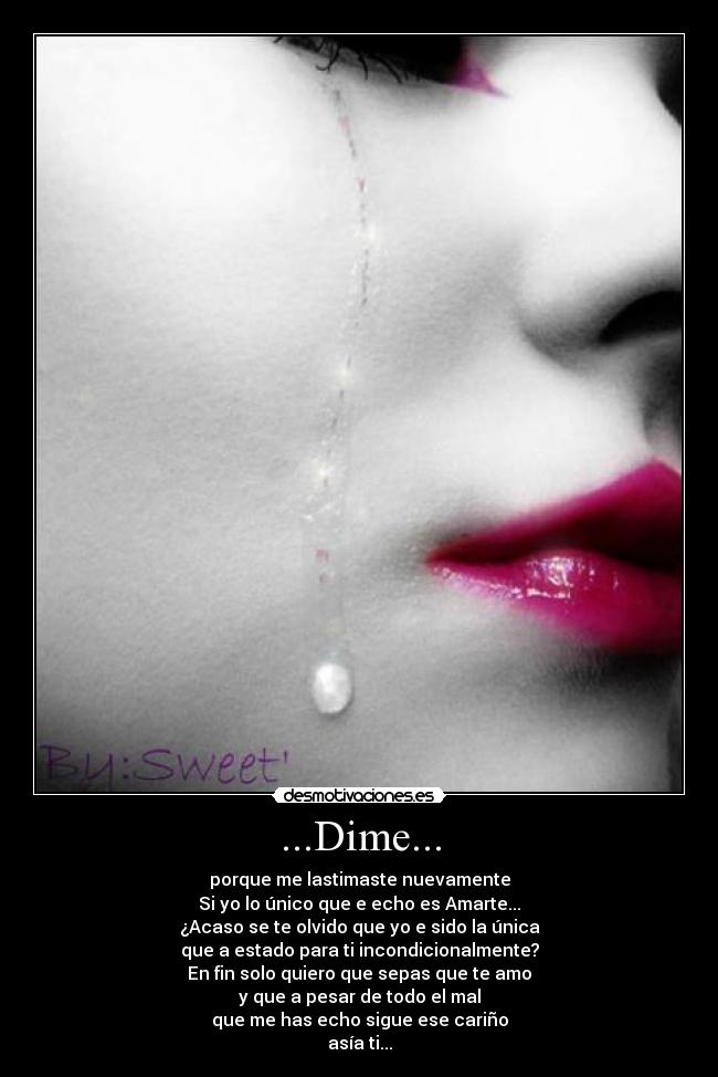 ...Dime... - porque me lastimaste nuevamente
Si yo lo único que e echo es Amarte...
¿Acaso se te olvido que yo e sido la única
que a estado para ti incondicionalmente?
En fin solo quiero que sepas que te amo
y que a pesar de todo el mal
que me has echo sigue ese cariño
asía ti...