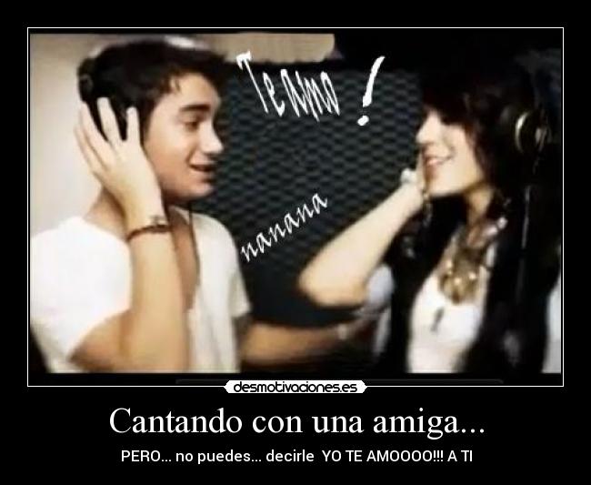 Cantando con una amiga... - PERO... no puedes... decirle YO TE AMOOOO!!! A TI