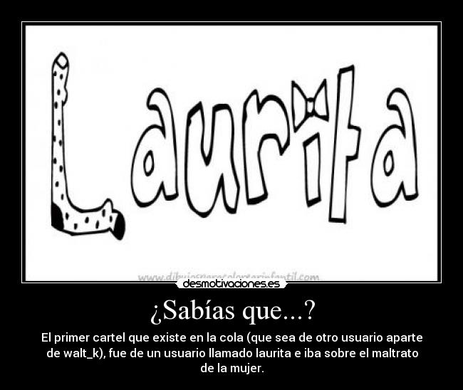 ¿Sabías que...? - El primer cartel que existe en la cola (que sea de otro usuario aparte
de walt_k), fue de un usuario llamado laurita e iba sobre el maltrato
de la mujer.