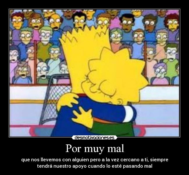 Por muy mal - que nos llevemos con alguien pero a la vez cercano a ti, siempre
tendrá nuestro apoyo cuando lo esté pasando mal