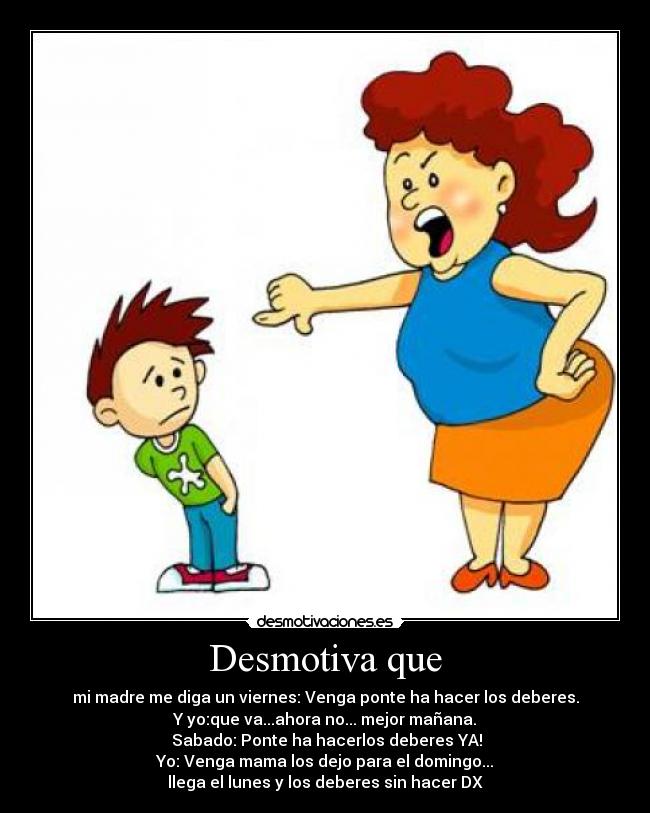 Desmotiva que - mi madre me diga un viernes: Venga ponte ha hacer los deberes.
Y yo:que va...ahora no... mejor mañana.
Sabado: Ponte ha hacerlos deberes YA!
Yo: Venga mama los dejo para el domingo...
llega el lunes y los deberes sin hacer DX