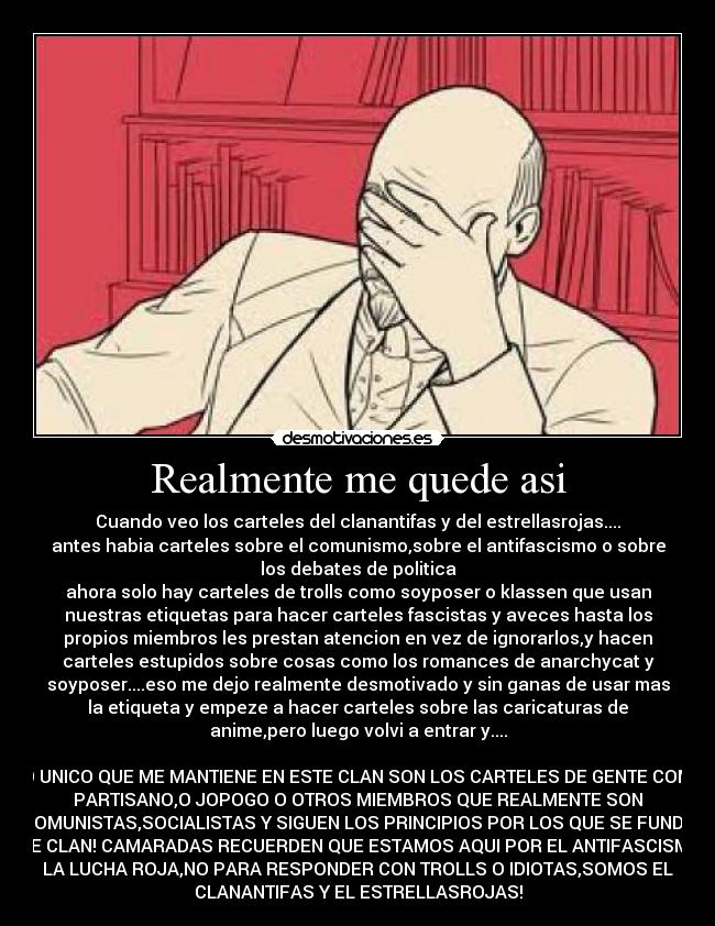 Realmente me quede asi - Cuando veo los carteles del clanantifas y del estrellasrojas....
antes habia carteles sobre el comunismo,sobre el antifascismo o sobre
los debates de politica
ahora solo hay carteles de trolls como soyposer o klassen que usan
nuestras etiquetas para hacer carteles fascistas y aveces hasta los
propios miembros les prestan atencion en vez de ignorarlos,y hacen
carteles estupidos sobre cosas como los romances de anarchycat y
soyposer....eso me dejo realmente desmotivado y sin ganas de usar mas
la etiqueta y empeze a hacer carteles sobre las caricaturas de
anime,pero luego volvi a entrar y....
LO UNICO QUE ME MANTIENE EN ESTE CLAN SON LOS CARTELES DE GENTE COMO
PARTISANO,O JOPOGO O OTROS MIEMBROS QUE REALMENTE SON
COMUNISTAS,SOCIALISTAS Y SIGUEN LOS PRINCIPIOS POR LOS QUE SE FUNDO
ESTE CLAN! CAMARADAS RECUERDEN QUE ESTAMOS AQUI POR EL ANTIFASCISMO Y
LA LUCHA ROJA,NO PARA RESPONDER CON TROLLS O IDIOTAS,SOMOS EL
CLANANTIFAS Y EL ESTRELLASROJAS!