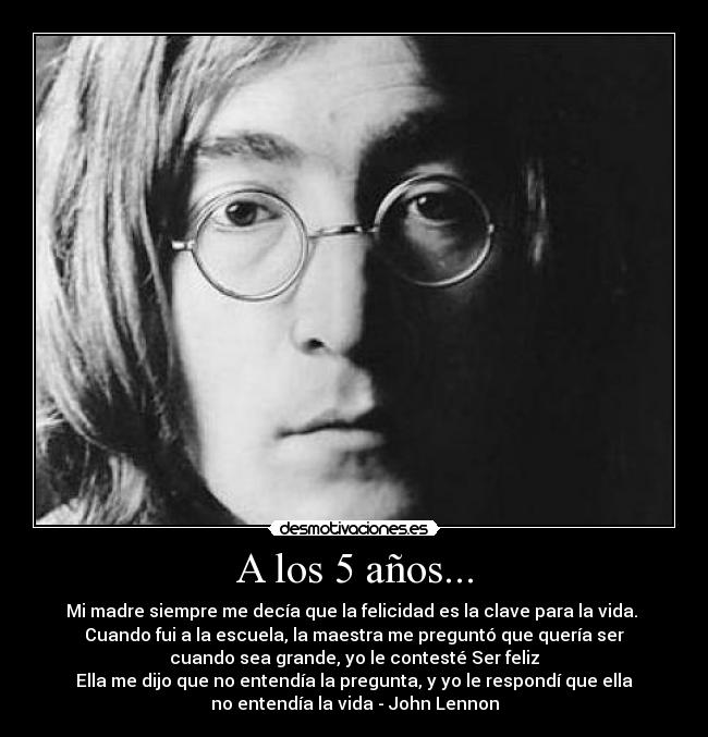 A los 5 años... - Mi madre siempre me decía que la felicidad es la clave para la vida. 
Cuando fui a la escuela, la maestra me preguntó que quería ser
cuando sea grande, yo le contesté Ser feliz
Ella me dijo que no entendía la pregunta, y yo le respondí que ella
no entendía la vida - John Lennon