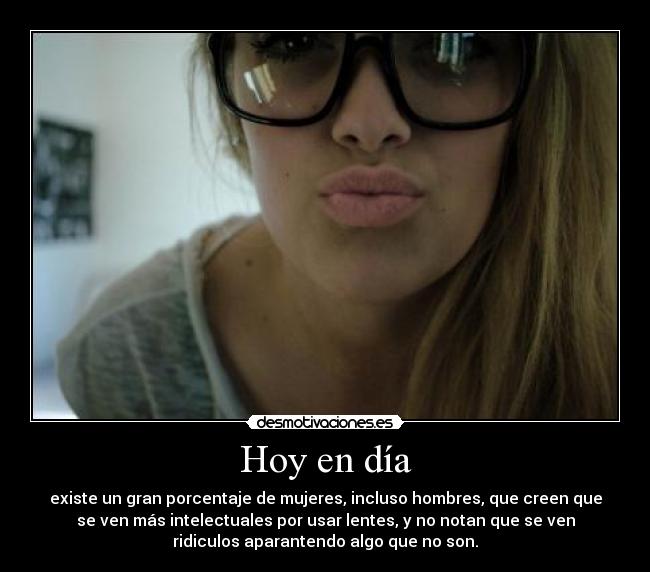 Hoy en día - existe un gran porcentaje de mujeres, incluso hombres, que creen que
se ven más intelectuales por usar lentes, y no notan que se ven
ridiculos aparantendo algo que no son.