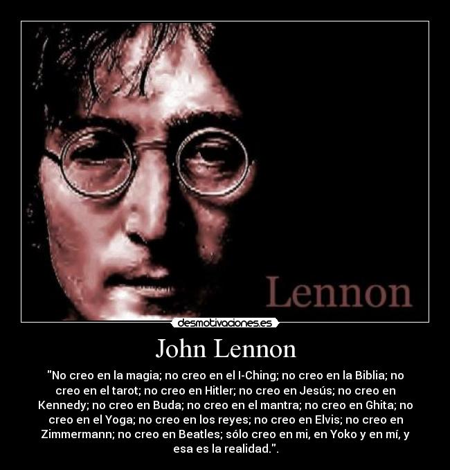 John Lennon - No creo en la magia; no creo en el I-Ching; no creo en la Biblia; no
creo en el tarot; no creo en Hitler; no creo en Jesús; no creo en
Kennedy; no creo en Buda; no creo en el mantra; no creo en Ghita; no
creo en el Yoga; no creo en los reyes; no creo en Elvis; no creo en
Zimmermann; no creo en Beatles; sólo creo en mi, en Yoko y en mí, y
esa es la realidad..