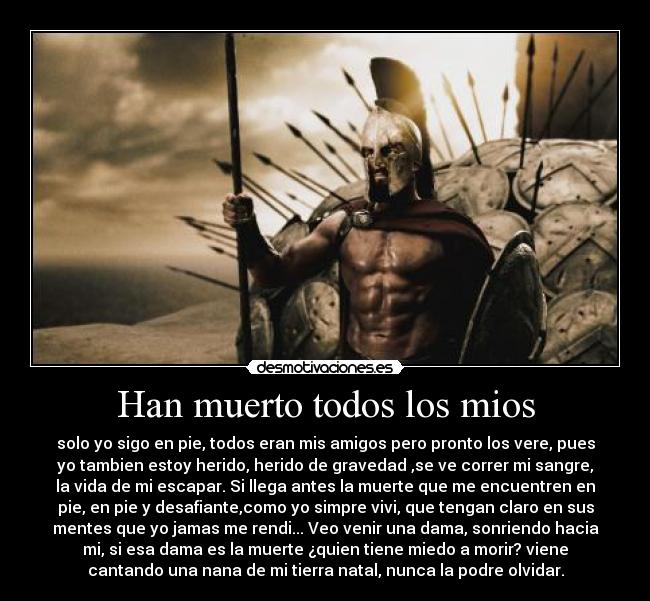 Han muerto todos los mios - solo yo sigo en pie, todos eran mis amigos pero pronto los vere, pues
yo tambien estoy herido, herido de gravedad ,se ve correr mi sangre,
la vida de mi escapar. Si llega antes la muerte que me encuentren en
pie, en pie y desafiante,como yo simpre vivi, que tengan claro en sus
mentes que yo jamas me rendi... Veo venir una dama, sonriendo hacia
mi, si esa dama es la muerte ¿quien tiene miedo a morir? viene
cantando una nana de mi tierra natal, nunca la podre olvidar.