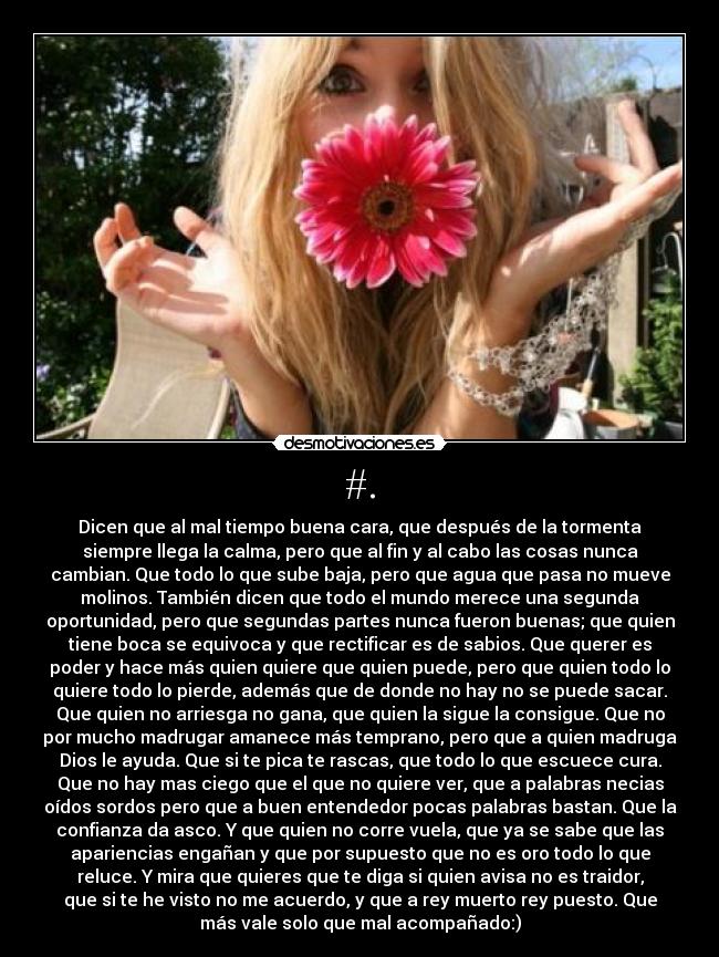 #. - Dicen que al mal tiempo buena cara, que después de la tormenta
siempre llega la calma, pero que al fin y al cabo las cosas nunca
cambian. Que todo lo que sube baja, pero que agua que pasa no mueve
molinos. También dicen que todo el mundo merece una segunda
oportunidad, pero que segundas partes nunca fueron buenas; que quien
tiene boca se equivoca y que rectificar es de sabios. Que querer es
poder y hace más quien quiere que quien puede, pero que quien todo lo
quiere todo lo pierde, además que de donde no hay no se puede sacar.
Que quien no arriesga no gana, que quien la sigue la consigue. Que no
por mucho madrugar amanece más temprano, pero que a quien madruga
Dios le ayuda. Que si te pica te rascas, que todo lo que escuece cura.
Que no hay mas ciego que el que no quiere ver, que a palabras necias
oídos sordos pero que a buen entendedor pocas palabras bastan. Que la
confianza da asco. Y que quien no corre vuela, que ya se sabe que las
apariencias engañan y que por supuesto que no es oro todo lo que
reluce. Y mira que quieres que te diga si quien avisa no es traidor,
que si te he visto no me acuerdo, y que a rey muerto rey puesto. Que
más vale solo que mal acompañado:)