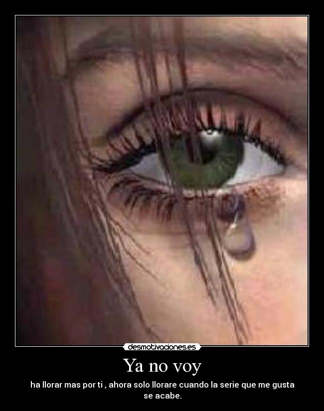 Ya no voy - ha llorar mas por ti , ahora solo llorare cuando la serie que me gusta se acabe.