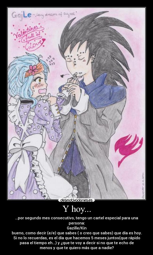 Y hoy... - ...por segundo mes consecutivo, tengo un cartel especial para una
persona:
Gazille/Kin
bueno, como decir (e/e) que sabes ( o creo que sabes) que día es hoy.
Si no lo recuerdas, es el día que hacemos 5 meses juntos(que rápido
pasa el tiempo eh...) y ¿que te voy a decir si no que te echo de
menos y que te quiero más que a nadie?
