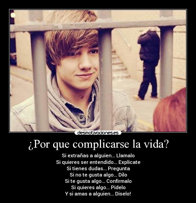 ¿Por que complicarse la vida? - Si extrañas a alguien... Llamalo
Si quieres ser entendido... Explicate
Si tienes dudas... Pregunta
Si no te gusta algo... Dilo
Si te gusta algo... Confirmalo
Si quieres algo... Pidelo
Y si amas a alguien... Diselo!