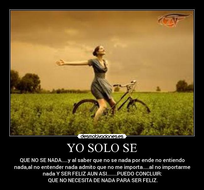YO SOLO SE - QUE NO SE NADA.....y al saber que no se nada por ende no entiendo
nada,al no entender nada admito que no me importa.....al no importarme
nada Y SER FELIZ AUN ASI........PUEDO CONCLUIR:
 QUE NO NECESITA DE NADA PARA SER FELIZ.