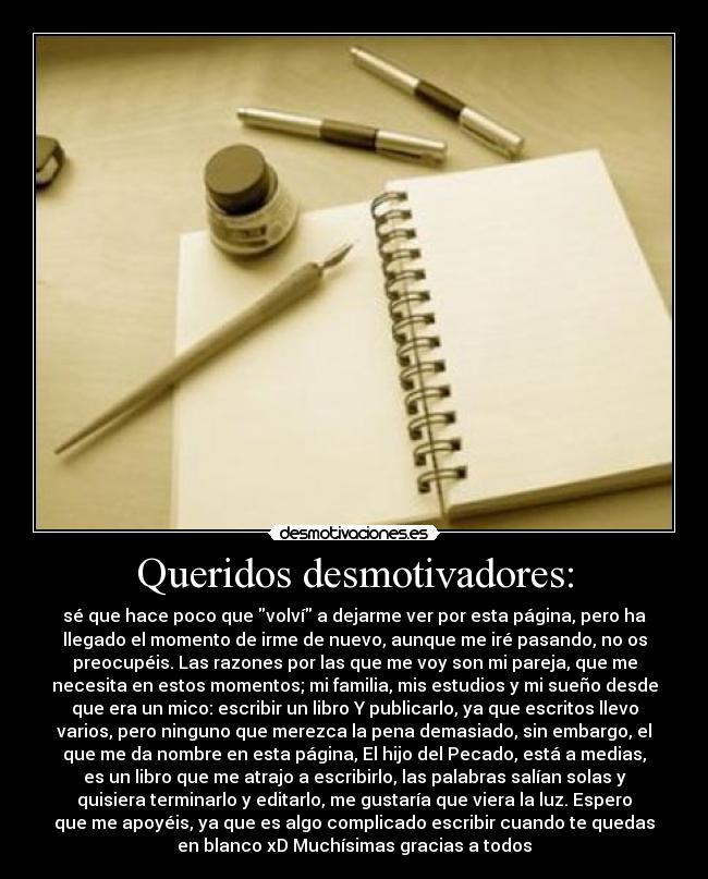 Queridos desmotivadores: - sé que hace poco que volví a dejarme ver por esta página, pero ha
llegado el momento de irme de nuevo, aunque me iré pasando, no os
preocupéis. Las razones por las que me voy son mi pareja, que me
necesita en estos momentos; mi familia, mis estudios y mi sueño desde
que era un mico: escribir un libro Y publicarlo, ya que escritos llevo
varios, pero ninguno que merezca la pena demasiado, sin embargo, el
que me da nombre en esta página, El hijo del Pecado, está a medias,
es un libro que me atrajo a escribirlo, las palabras salían solas y
quisiera terminarlo y editarlo, me gustaría que viera la luz. Espero
que me apoyéis, ya que es algo complicado escribir cuando te quedas
en blanco xD Muchísimas gracias a todos