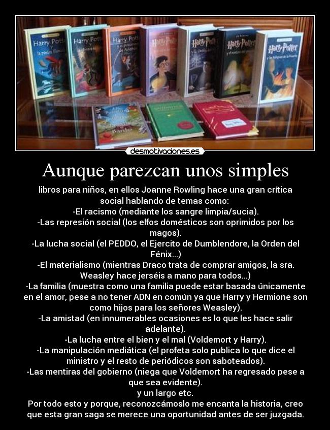 Aunque parezcan unos simples - libros para niños, en ellos Joanne Rowling hace una gran crítica
social hablando de temas como: 
-El racismo (mediante los sangre limpia/sucia).
-Las represión social (los elfos domésticos son oprimidos por los
magos).
-La lucha social (el PEDDO, el Ejercito de Dumblendore, la Orden del
Fénix...)
-El materialismo (mientras Draco trata de comprar amigos, la sra.
Weasley hace jerséis a mano para todos...)
-La familia (muestra como una familia puede estar basada únicamente
en el amor, pese a no tener ADN en común ya que Harry y Hermione son
como hijos para los señores Weasley).
-La amistad (en innumerables ocasiones es lo que les hace salir
adelante).
-La lucha entre el bien y el mal (Voldemort y Harry).
-La manipulación mediática (el profeta solo publica lo que dice el
ministro y el resto de periódicos son saboteados).
-Las mentiras del gobierno (niega que Voldemort ha regresado pese a
que sea evidente).
y un largo etc.
Por todo esto y porque, reconozcámoslo me encanta la historia, creo
que esta gran saga se merece una oportunidad antes de ser juzgada.