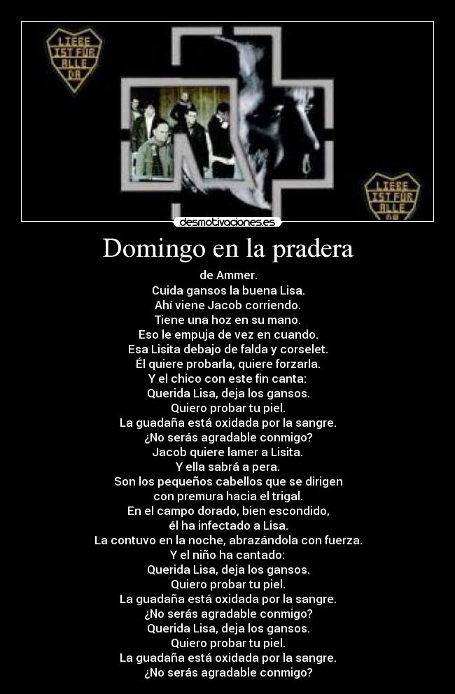 Domingo en la pradera - de Ammer.
Cuida gansos la buena Lisa.
Ahí viene Jacob corriendo.
Tiene una hoz en su mano.
Eso le empuja de vez en cuando.
Esa Lisita debajo de falda y corselet.
Él quiere probarla, quiere forzarla.
Y el chico con este fin canta:
Querida Lisa, deja los gansos.
Quiero probar tu piel.
La guadaña está oxidada por la sangre.
¿No serás agradable conmigo?
Jacob quiere lamer a Lisita.
Y ella sabrá a pera.
Son los pequeños cabellos que se dirigen
con premura hacia el trigal.
En el campo dorado, bien escondido,
él ha infectado a Lisa.
La contuvo en la noche, abrazándola con fuerza.
Y el niño ha cantado:
Querida Lisa, deja los gansos.
Quiero probar tu piel.
La guadaña está oxidada por la sangre.
¿No serás agradable conmigo?
Querida Lisa, deja los gansos.
Quiero probar tu piel.
La guadaña está oxidada por la sangre.
¿No serás agradable conmigo?