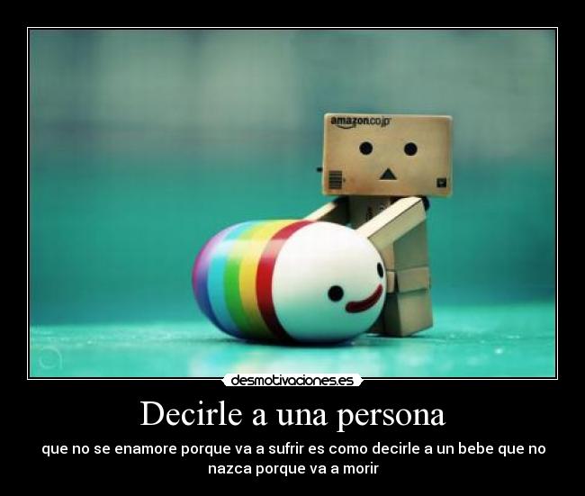Decirle a una persona - que no se enamore porque va a sufrir es como decirle a un bebe que no
nazca porque va a morir