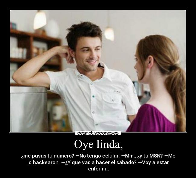 Oye linda, - ¿me pasas tu numero? —No tengo celular. —Mm.. ¿y tu MSN? —Me
lo hackearon. —¿Y que vas a hacer el sábado? —Voy a estar
enferma.