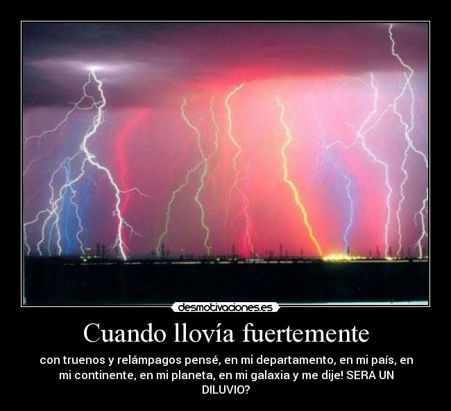 Cuando llovía fuertemente - con truenos y relámpagos pensé, en mi departamento, en mi país, en
mi continente, en mi planeta, en mi galaxia y me dije! SERA UN
DILUVIO?
