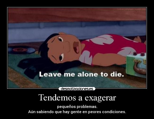 Tendemos a exagerar - pequeños problemas.
Aún sabiendo que hay gente en peores condiciones.