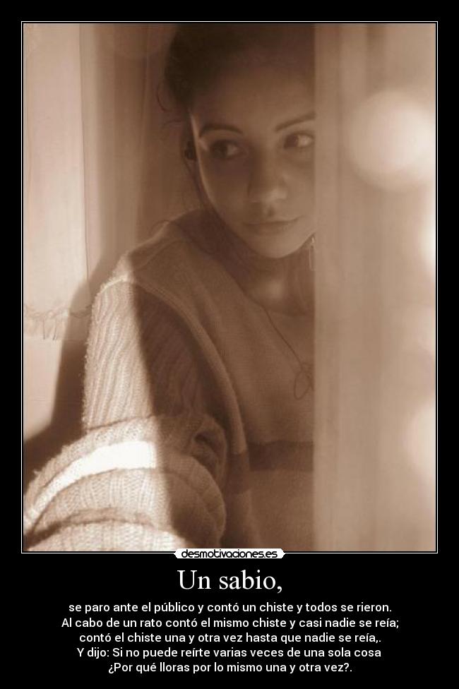 Un sabio, - se paro ante el público y contó un chiste y todos se rieron.
Al cabo de un rato contó el mismo chiste y casi nadie se reía;
contó el chiste una y otra vez hasta que nadie se reía,.
Y dijo: Si no puede reírte varias veces de una sola cosa
¿Por qué lloras por lo mismo una y otra vez?.