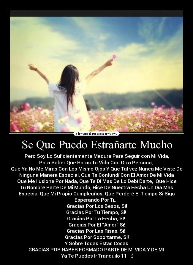 Se Que Puedo Estrañarte Mucho - Pero Soy Lo Suficientemente Madura Para Seguir con Mi Vida,
Para Saber Que Haras Tu Vida Con Otra Persona,
Que Ya No Me Miras Con Los Mismo Ojos Y Que Tal vez Nunca Me Viste De
Ninguna Manera Especial, Que Te Confundí Con El Amor De Mi Vida
Que Me Ilusione Por Nada, Que Te Di Mas De Lo Debí Darte, Que Hice
Tu Nombre Parte De Mi Mundo, Hice De Nuestra Fecha Un Día Mas
Especial Que Mi Propio Cumpleaños, Que Perderé El Tiempo Si Sigo
Esperando Por Ti...
Gracias Por Los Besos, Si!
Gracias Por Tu Tiempo, Si!
Gracias Por La Fecha, SI!
Gracias Por El Amor Si!
Gracias Por Las Risas, Si!
Gracias Por Soportarme, SI!
Y Sobre Todas Estas Cosas
GRACIAS POR HABER FORMADO PARTE DE MI VIDA Y DE MI ♥
Ya Te Puedes Ir Tranquilo 11 ♥ ;)
