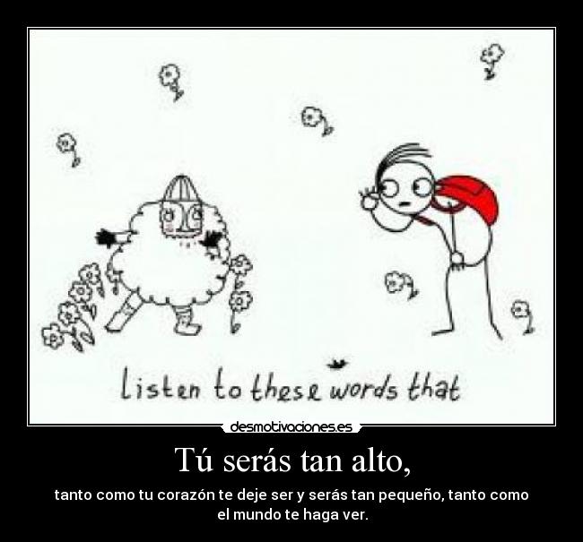 Tú serás tan alto, - tanto como tu corazón te deje ser y serás tan pequeño, tanto como
el mundo te haga ver.