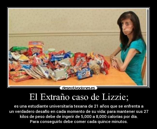 El Extraño caso de Lizzie; - es una estudiante universitaria texana de 21 años que se enfrenta a
un verdadero desafío en cada momento de su vida: para mantener sus 27
kilos de peso debe de ingerir de 5,000 a 8,000 calorías por día.
Para conseguirlo debe comer cada quince minutos.