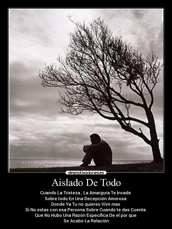 Aislado De Todo - Cuando La Tristeza , La Amargura Te Invade 
Sobre todo En Una Decepción Amorosa 
Donde Ya Tu no quieres Vivir mas 
Si No estas con esa Persona Sobre Cuando te das Cuenta 
Que No Hubo Una Razón Especifica De el por que 
Se Acabo La Relación