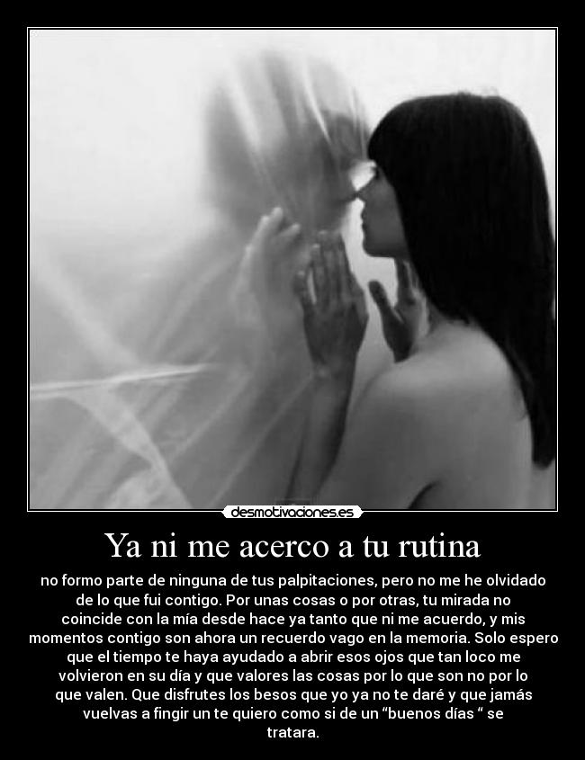 Ya ni me acerco a tu rutina - no formo parte de ninguna de tus palpitaciones, pero no me he olvidado
de lo que fui contigo. Por unas cosas o por otras, tu mirada no
coincide con la mía desde hace ya tanto que ni me acuerdo, y mis
momentos contigo son ahora un recuerdo vago en la memoria. Solo espero
que el tiempo te haya ayudado a abrir esos ojos que tan loco me
volvieron en su día y que valores las cosas por lo que son no por lo
que valen. Que disfrutes los besos que yo ya no te daré y que jamás
vuelvas a fingir un te quiero como si de un “buenos días “ se
tratara.