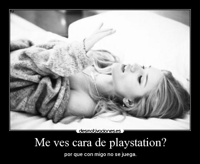 Me ves cara de playstation? - por que con migo no se juega.